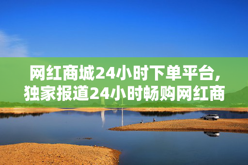 网红商城24小时下单平台,独家报道24小时畅购网红商品，尽享电商购物新体验！